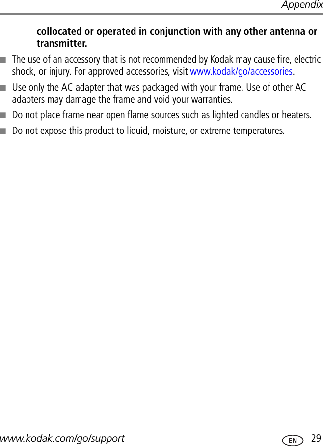 Appendixwww.kodak.com/go/support  29collocated or operated in conjunction with any other antenna or transmitter.■The use of an accessory that is not recommended by Kodak may cause fire, electric shock, or injury. For approved accessories, visit www.kodak/go/accessories.■Use only the AC adapter that was packaged with your frame. Use of other AC adapters may damage the frame and void your warranties.■Do not place frame near open flame sources such as lighted candles or heaters. ■Do not expose this product to liquid, moisture, or extreme temperatures.