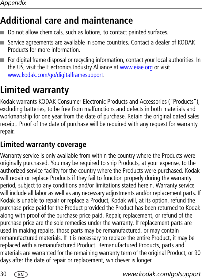 30 www.kodak.com/go/supportAppendixAdditional care and maintenance■Do not allow chemicals, such as lotions, to contact painted surfaces.■Service agreements are available in some countries. Contact a dealer of KODAK Products for more information.■For digital frame disposal or recycling information, contact your local authorities. In the US, visit the Electronics Industry Alliance at www.eiae.org or visit www.kodak.com/go/digitalframesupport.Limited warrantyKodak warrants KODAK Consumer Electronic Products and Accessories (“Products”), excluding batteries, to be free from malfunctions and defects in both materials and workmanship for one year from the date of purchase. Retain the original dated sales receipt. Proof of the date of purchase will be required with any request for warranty repair.Limited warranty coverageWarranty service is only available from within the country where the Products were originally purchased. You may be required to ship Products, at your expense, to the authorized service facility for the country where the Products were purchased. Kodak will repair or replace Products if they fail to function properly during the warranty period, subject to any conditions and/or limitations stated herein. Warranty service will include all labor as well as any necessary adjustments and/or replacement parts. If Kodak is unable to repair or replace a Product, Kodak will, at its option, refund the purchase price paid for the Product provided the Product has been returned to Kodak along with proof of the purchase price paid. Repair, replacement, or refund of the purchase price are the sole remedies under the warranty. If replacement parts are used in making repairs, those parts may be remanufactured, or may contain remanufactured materials. If it is necessary to replace the entire Product, it may be replaced with a remanufactured Product. Remanufactured Products, parts and materials are warranted for the remaining warranty term of the original Product, or 90 days after the date of repair or replacement, whichever is longer.