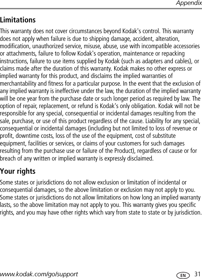 Appendixwww.kodak.com/go/support  31LimitationsThis warranty does not cover circumstances beyond Kodak&apos;s control. This warranty does not apply when failure is due to shipping damage, accident, alteration, modification, unauthorized service, misuse, abuse, use with incompatible accessories or attachments, failure to follow Kodak&apos;s operation, maintenance or repacking instructions, failure to use items supplied by Kodak (such as adapters and cables), or claims made after the duration of this warranty. Kodak makes no other express or implied warranty for this product, and disclaims the implied warranties of merchantability and fitness for a particular purpose. In the event that the exclusion of any implied warranty is ineffective under the law, the duration of the implied warranty will be one year from the purchase date or such longer period as required by law. The option of repair, replacement, or refund is Kodak&apos;s only obligation. Kodak will not be responsible for any special, consequential or incidental damages resulting from the sale, purchase, or use of this product regardless of the cause. Liability for any special, consequential or incidental damages (including but not limited to loss of revenue or profit, downtime costs, loss of the use of the equipment, cost of substitute equipment, facilities or services, or claims of your customers for such damages resulting from the purchase use or failure of the Product), regardless of cause or for breach of any written or implied warranty is expressly disclaimed.Your rightsSome states or jurisdictions do not allow exclusion or limitation of incidental or consequential damages, so the above limitation or exclusion may not apply to you. Some states or jurisdictions do not allow limitations on how long an implied warranty lasts, so the above limitation may not apply to you. This warranty gives you specific rights, and you may have other rights which vary from state to state or by jurisdiction.