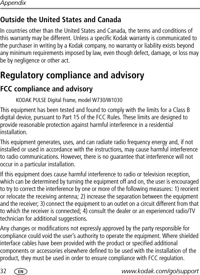 32 www.kodak.com/go/supportAppendixOutside the United States and CanadaIn countries other than the United States and Canada, the terms and conditions of this warranty may be different. Unless a specific Kodak warranty is communicated to the purchaser in writing by a Kodak company, no warranty or liability exists beyond any minimum requirements imposed by law, even though defect, damage, or loss may be by negligence or other act.Regulatory compliance and advisoryFCC compliance and advisoryThis equipment has been tested and found to comply with the limits for a Class B digital device, pursuant to Part 15 of the FCC Rules. These limits are designed to provide reasonable protection against harmful interference in a residential installation.This equipment generates, uses, and can radiate radio frequency energy and, if not installed or used in accordance with the instructions, may cause harmful interference to radio communications. However, there is no guarantee that interference will not occur in a particular installation.If this equipment does cause harmful interference to radio or television reception, which can be determined by turning the equipment off and on, the user is encouraged to try to correct the interference by one or more of the following measures: 1) reorient or relocate the receiving antenna; 2) increase the separation between the equipment and the receiver; 3) connect the equipment to an outlet on a circuit different from that to which the receiver is connected; 4) consult the dealer or an experienced radio/TV technician for additional suggestions.Any changes or modifications not expressly approved by the party responsible for compliance could void the user’s authority to operate the equipment. Where shielded interface cables have been provided with the product or specified additional components or accessories elsewhere defined to be used with the installation of the product, they must be used in order to ensure compliance with FCC regulation.KODAK PULSE Digital Frame, model W730/W1030