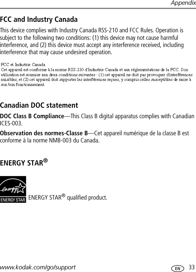 Appendixwww.kodak.com/go/support  33FCC and Industry CanadaThis device complies with Industry Canada RSS-210 and FCC Rules. Operation is subject to the following two conditions: (1) this device may not cause harmful interference, and (2) this device must accept any interference received, including interference that may cause undesired operation.Canadian DOC statementDOC Class B Compliance—This Class B digital apparatus complies with Canadian ICES-003.Observation des normes-Classe B—Cet appareil numérique de la classe B est conforme à la norme NMB-003 du Canada.ENERGY STAR®ENERGY STAR® qualified product.