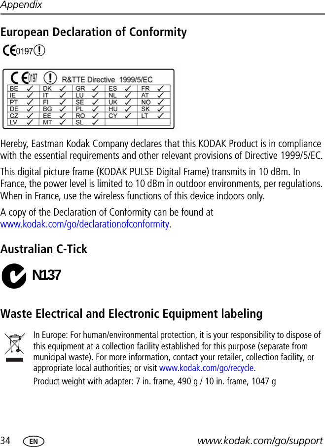 34 www.kodak.com/go/supportAppendixEuropean Declaration of ConformityHereby, Eastman Kodak Company declares that this KODAK Product is in compliance with the essential requirements and other relevant provisions of Directive 1999/5/EC.This digital picture frame (KODAK PULSE Digital Frame) transmits in 10 dBm. In France, the power level is limited to 10 dBm in outdoor environments, per regulations. When in France, use the wireless functions of this device indoors only.A copy of the Declaration of Conformity can be found at www.kodak.com/go/declarationofconformity.Australian C-TickWaste Electrical and Electronic Equipment labelingIn Europe: For human/environmental protection, it is your responsibility to dispose of this equipment at a collection facility established for this purpose (separate from municipal waste). For more information, contact your retailer, collection facility, or appropriate local authorities; or visit www.kodak.com/go/recycle. Product weight with adapter: 7 in. frame, 490 g / 10 in. frame, 1047 gN137