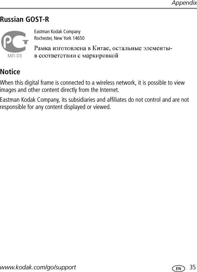 Appendixwww.kodak.com/go/support  35Russian GOST-RNoticeWhen this digital frame is connected to a wireless network, it is possible to view images and other content directly from the Internet.Eastman Kodak Company, its subsidiaries and affiliates do not control and are not responsible for any content displayed or viewed.Eastman Kodak CompanyRochester, New York 14650