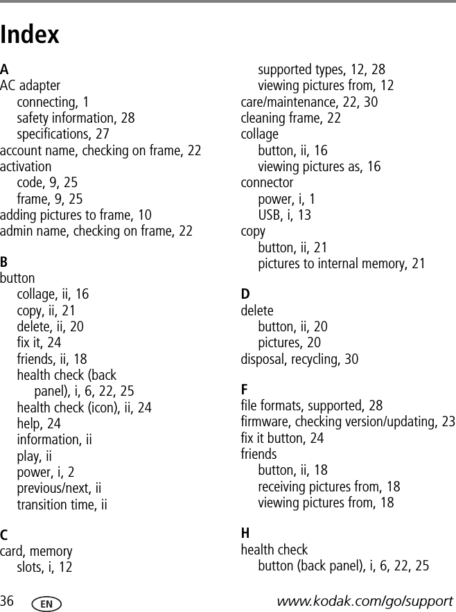 36 www.kodak.com/go/supportIndex 1AAC adapterconnecting, 1safety information, 28specifications, 27account name, checking on frame, 22activationcode,9,25frame, 9, 25adding pictures to frame, 10admin name, checking on frame, 22Bbuttoncollage, ii, 16copy, ii, 21delete, ii, 20fix it, 24friends, ii, 18health check (back panel),i,6,22,25health check (icon), ii, 24help, 24information, iiplay, iipower, i, 2previous/next, iitransition time, iiCcard, memoryslots, i, 12supported types, 12, 28viewing pictures from, 12care/maintenance, 22, 30cleaning frame, 22collagebutton, ii, 16viewing pictures as, 16connectorpower, i, 1USB, i, 13copybutton, ii, 21pictures to internal memory, 21Ddeletebutton, ii, 20pictures, 20disposal, recycling, 30Ffile formats, supported, 28firmware, checking version/updating, 23fix it button, 24friendsbutton, ii, 18receiving pictures from, 18viewing pictures from, 18Hhealth checkbutton (back panel), i, 6, 22, 25