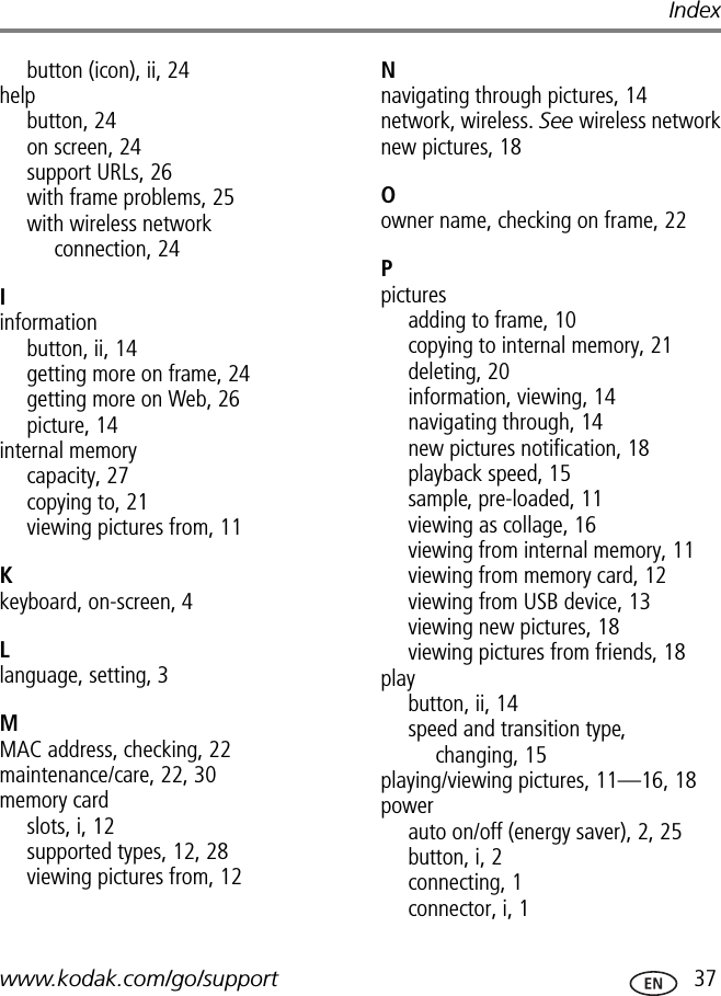www.kodak.com/go/support  37Indexbutton (icon), ii, 24helpbutton, 24on screen, 24support URLs, 26with frame problems, 25with wireless network connection, 24Iinformationbutton, ii, 14getting more on frame, 24getting more on Web, 26picture, 14internal memorycapacity, 27copying to, 21viewing pictures from, 11Kkeyboard, on-screen, 4Llanguage, setting, 3MMAC address, checking, 22maintenance/care, 22, 30memory cardslots, i, 12supported types, 12, 28viewing pictures from, 12Nnavigating through pictures, 14network, wireless. See wireless networknew pictures, 18Oowner name, checking on frame, 22Ppicturesadding to frame, 10copying to internal memory, 21deleting, 20information, viewing, 14navigating through, 14new pictures notification, 18playback speed, 15sample, pre-loaded, 11viewing as collage, 16viewing from internal memory, 11viewing from memory card, 12viewing from USB device, 13viewing new pictures, 18viewing pictures from friends, 18playbutton, ii, 14speed and transition type, changing, 15playing/viewing pictures, 11—16, 18powerauto on/off (energy saver), 2, 25button, i, 2connecting, 1connector, i, 1
