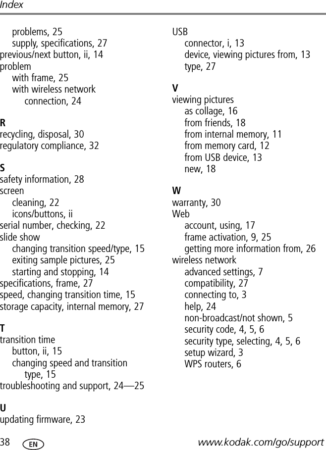 38 www.kodak.com/go/supportIndexproblems, 25supply, specifications, 27previous/next button, ii, 14problemwith frame, 25with wireless network connection, 24Rrecycling, disposal, 30regulatory compliance, 32Ssafety information, 28screencleaning, 22icons/buttons, iiserial number, checking, 22slide showchanging transition speed/type, 15exiting sample pictures, 25starting and stopping, 14specifications, frame, 27speed, changing transition time, 15storage capacity, internal memory, 27Ttransition timebutton, ii, 15changing speed and transition type, 15troubleshooting and support, 24—25Uupdating firmware, 23USBconnector, i, 13device, viewing pictures from, 13type, 27Vviewing picturesas collage, 16from friends, 18from internal memory, 11from memory card, 12from USB device, 13new, 18Wwarranty, 30Webaccount, using, 17frame activation, 9, 25getting more information from, 26wireless networkadvanced settings, 7compatibility, 27connecting to, 3help, 24non-broadcast/not shown, 5security code,4,5,6security type, selecting, 4, 5, 6setup wizard, 3WPS routers, 6