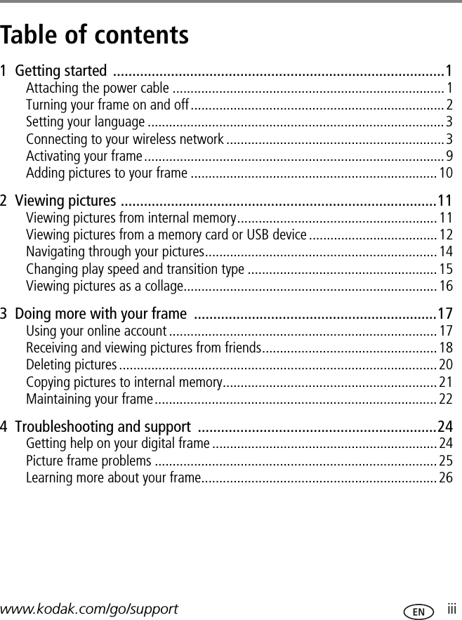 www.kodak.com/go/support  iiiTable of contents 11  Getting started ......................................................................................1Attaching the power cable ............................................................................1Turning your frame on and off.......................................................................2Setting your language ...................................................................................3Connecting to your wireless network.............................................................3Activating your frame....................................................................................9Adding pictures to your frame .....................................................................102  Viewing pictures ..................................................................................11Viewing pictures from internal memory........................................................11Viewing pictures from a memory card or USB device ....................................12Navigating through your pictures.................................................................14Changing play speed and transition type .....................................................15Viewing pictures as a collage.......................................................................163  Doing more with your frame  ...............................................................17Using your online account ...........................................................................17Receiving and viewing pictures from friends.................................................18Deleting pictures.........................................................................................20Copying pictures to internal memory............................................................21Maintaining your frame...............................................................................224  Troubleshooting and support  ..............................................................24Getting help on your digital frame ...............................................................24Picture frame problems ...............................................................................25Learning more about your frame..................................................................26
