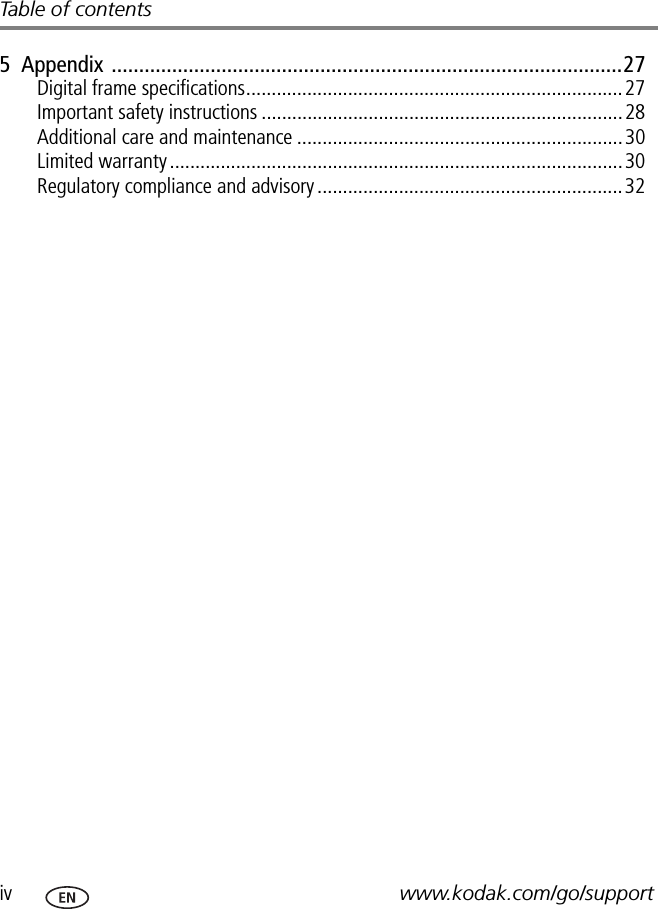 iv www.kodak.com/go/supportTable of contents5  Appendix .............................................................................................27Digital frame specifications..........................................................................27Important safety instructions .......................................................................28Additional care and maintenance ................................................................30Limited warranty .........................................................................................30Regulatory compliance and advisory ............................................................32