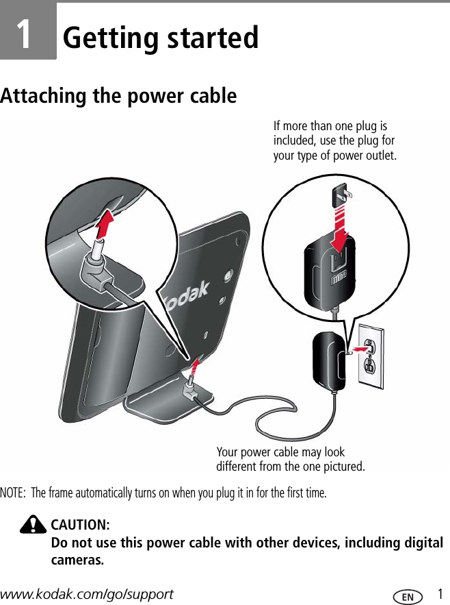 www.kodak.com/go/support  11Getting startedAttaching the power cableNOTE:  The frame automatically turns on when you plug it in for the first time.CAUTION:Do not use this power cable with other devices, including digital cameras.Your power cable may look different from the one pictured. If more than one plug is included, use the plug for your type of power outlet.