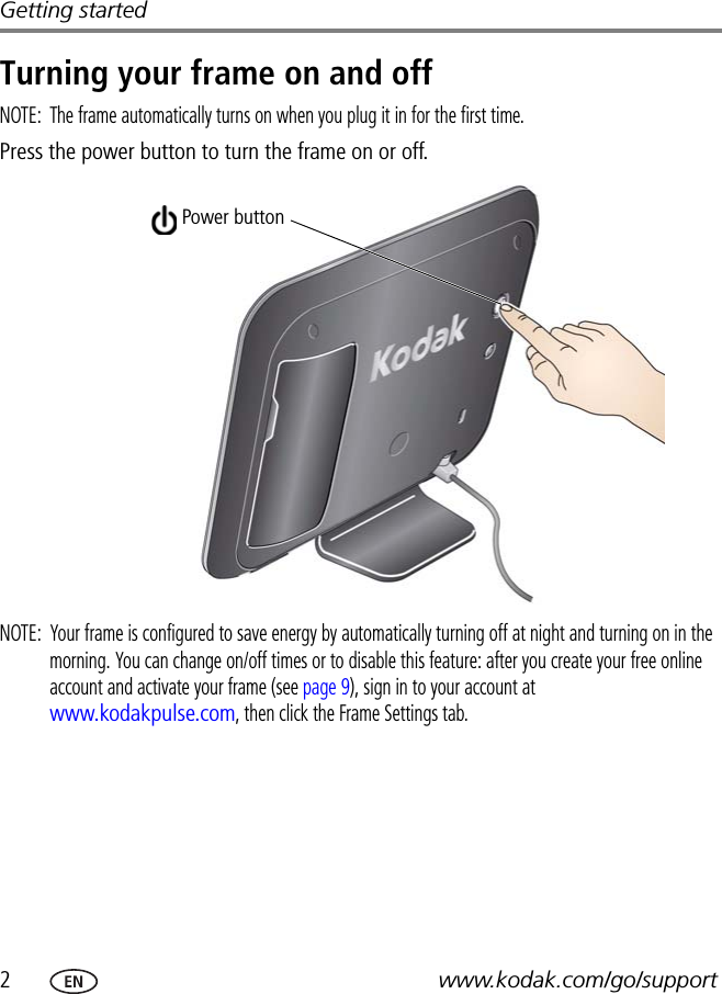 2www.kodak.com/go/supportGetting startedTurning your frame on and offNOTE:  The frame automatically turns on when you plug it in for the first time.Press the power button to turn the frame on or off.NOTE:  Your frame is configured to save energy by automatically turning off at night and turning on in the morning. You can change on/off times or to disable this feature: after you create your free online account and activate your frame (see page 9), sign in to your account at www.kodakpulse.com, then click the Frame Settings tab.Power button