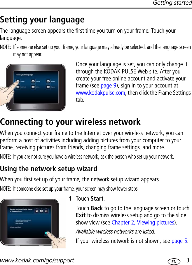 Getting startedwww.kodak.com/go/support  3Setting your languageThe language screen appears the first time you turn on your frame. Touch your language.NOTE:  If someone else set up your frame, your language may already be selected, and the language screen may not appear.Once your language is set, you can only change it through the KODAK PULSE Web site. After you create your free online account and activate your frame (see page 9), sign in to your account at www.kodakpulse.com, then click the Frame Settings tab.Connecting to your wireless networkWhen you connect your frame to the Internet over your wireless network, you can perform a host of activities including adding pictures from your computer to your frame, receiving pictures from friends, changing frame settings, and more.NOTE:  If you are not sure you have a wireless network, ask the person who set up your network.Using the network setup wizardWhen you first set up of your frame, the network setup wizard appears.NOTE:  If someone else set up your frame, your screen may show fewer steps.1Touch Start.Touch Back to go to the language screen or touch Exit to dismiss wireless setup and go to the slide show view (see Chapter 2, Viewing pictures).Available wireless networks are listed.If your wireless network is not shown, see page 5.