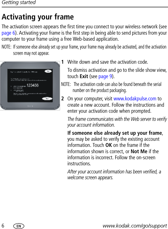 6www.kodak.com/go/supportGetting startedActivating your frameThe activation screen appears the first time you connect to your wireless network (see page 6). Activating your frame is the first step in being able to send pictures from your computer to your frame using a free Web-based application.NOTE:  If someone else already set up your frame, your frame may already be activated, and the activation screen may not appear.1Write down and save the activation code.To dismiss activation and go to the slide show view, touch Exit (see page 9).NOTE:   The activation code can also be found beneath the serial number on the product packaging.2On your computer, visit www.kodakpulse.com to create a new account. Follow the instructions and enter your activation code when prompted.The frame communicates with the Web server to verify your account information.If someone else already set up your frame, you may be asked to verify the existing account information. Touch OK on the frame if the information shown is correct, or Not Me if the information is incorrect. Follow the on-screen instructions.After your account information has been verified, a welcome screen appears.FPO