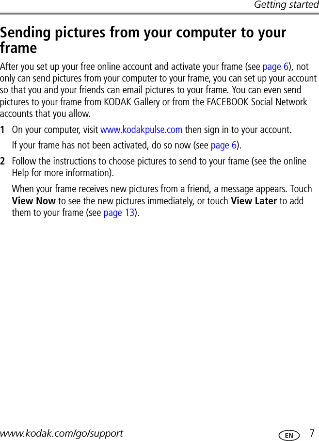 Getting startedwww.kodak.com/go/support  7Sending pictures from your computer to your frameAfter you set up your free online account and activate your frame (see page 6), not only can send pictures from your computer to your frame, you can set up your account so that you and your friends can email pictures to your frame. You can even send pictures to your frame from KODAK Gallery or from the FACEBOOK Social Network accounts that you allow.1On your computer, visit www.kodakpulse.com then sign in to your account.If your frame has not been activated, do so now (see page 6).2Follow the instructions to choose pictures to send to your frame (see the online Help for more information). When your frame receives new pictures from a friend, a message appears. Touch View Now to see the new pictures immediately, or touch View Later to add them to your frame (see page 13).