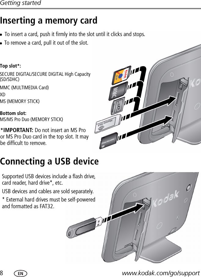 8www.kodak.com/go/supportGetting startedInserting a memory cardConnecting a USB deviceMMC (MULTIMEDIA Card)To insert a card, push it firmly into the slot until it clicks and stops.To remove a card, pull it out of the slot.*IMPORTANT: Do not insert an MS Pro or MS Pro Duo card in the top slot. It may be difficult to remove.XDSECURE DIGITAL/SECURE DIGITAL High Capacity (SD/SDHC)Bottom slot:MS/MS Pro Duo (MEMORY STICK)MS (MEMORY STICK)Top slot*:Supported USB devices include a flash drive, card reader, hard drive*, etc. USB devices and cables are sold separately.* External hard drives must be self-powered and formatted as FAT32.