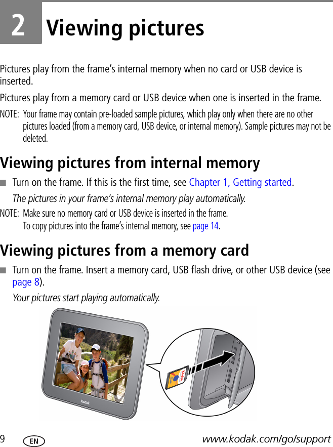 9www.kodak.com/go/support2Viewing picturesPictures play from the frame’s internal memory when no card or USB device is inserted.Pictures play from a memory card or USB device when one is inserted in the frame. NOTE:  Your frame may contain pre-loaded sample pictures, which play only when there are no other pictures loaded (from a memory card, USB device, or internal memory). Sample pictures may not be deleted.Viewing pictures from internal memory■Turn on the frame. If this is the first time, see Chapter 1, Getting started.The pictures in your frame’s internal memory play automatically.NOTE:  Make sure no memory card or USB device is inserted in the frame. To copy pictures into the frame’s internal memory, see page 14.Viewing pictures from a memory card■Turn on the frame. Insert a memory card, USB flash drive, or other USB device (see page 8). Your pictures start playing automatically.