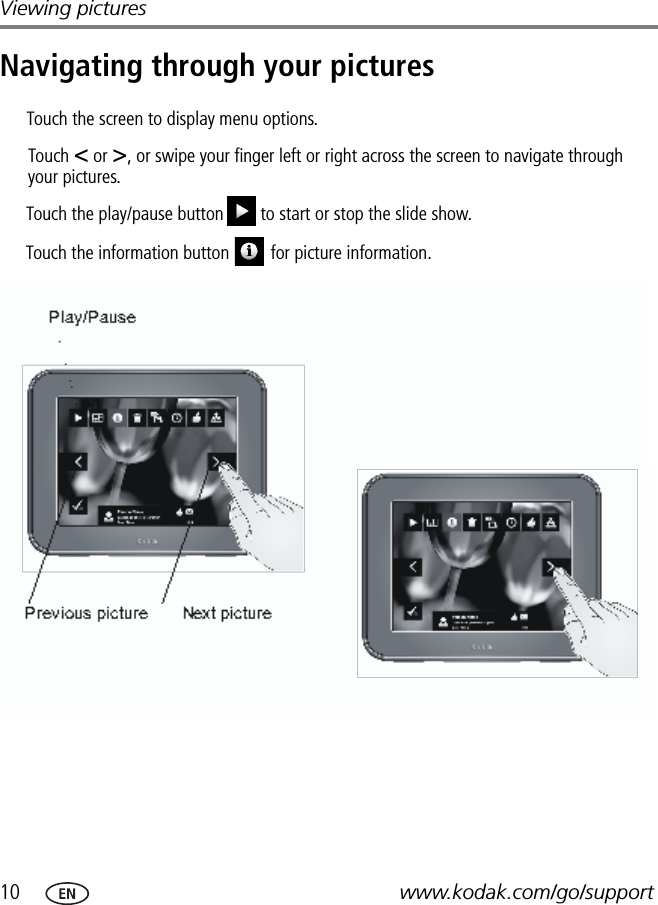 10 www.kodak.com/go/supportViewing picturesNavigating through your picturesPrevious picture Next picturePlay/PauseTouch &lt; or &gt;, or swipe your finger left or right across the screen to navigate through your pictures.Touch the play/pause button to start or stop the slide show.FPOTouch the screen to display menu options.Touch the information button     for picture information.FPO