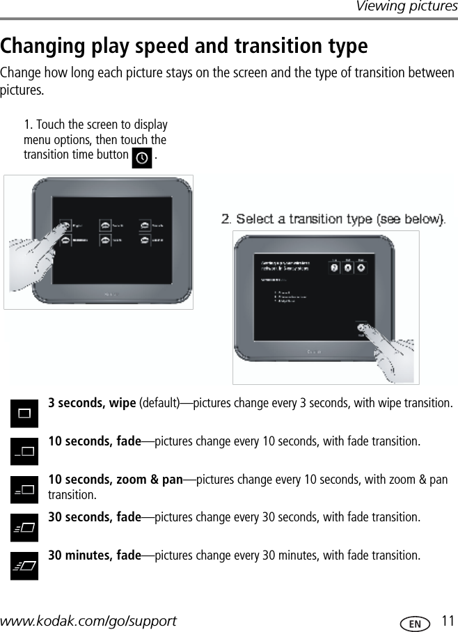 Viewing pictureswww.kodak.com/go/support  11Changing play speed and transition typeChange how long each picture stays on the screen and the type of transition between pictures.3 seconds, wipe (default)—pictures change every 3 seconds, with wipe transition.10 seconds, fade—pictures change every 10 seconds, with fade transition.10 seconds, zoom &amp; pan—pictures change every 10 seconds, with zoom &amp; pan transition.30 seconds, fade—pictures change every 30 seconds, with fade transition.30 minutes, fade—pictures change every 30 minutes, with fade transition.1. Touch the screen to display menu options, then touch the transition time button .FPOFPO2. Select a transition type (see below).