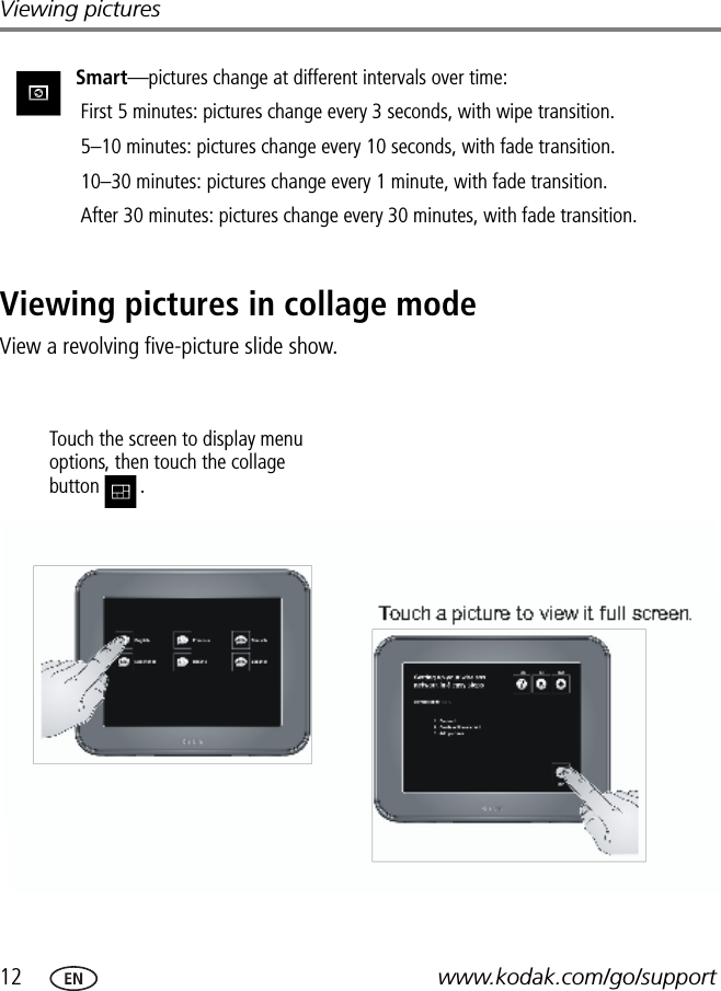 12 www.kodak.com/go/supportViewing picturesViewing pictures in collage modeView a revolving five-picture slide show.Smart—pictures change at different intervals over time: First 5 minutes: pictures change every 3 seconds, with wipe transition. 5–10 minutes: pictures change every 10 seconds, with fade transition. 10–30 minutes: pictures change every 1 minute, with fade transition. After 30 minutes: pictures change every 30 minutes, with fade transition.Touch the screen to display menu options, then touch the collage button .FPOFPOTouch a picture to view it full screen.