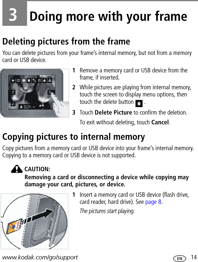 www.kodak.com/go/support  143Doing more with your frameDeleting pictures from the frameYou can delete pictures from your frame’s internal memory, but not from a memory card or USB device.1Remove a memory card or USB device from the frame, if inserted.2While pictures are playing from internal memory, touch the screen to display menu options, then touch the delete button   .3Touch Delete Picture to confirm the deletion.To exit without deleting, touch Cancel.Copying pictures to internal memoryCopy pictures from a memory card or USB device into your frame’s internal memory. Copying to a memory card or USB device is not supported.CAUTION:Removing a card or disconnecting a device while copying may damage your card, pictures, or device.1Insert a memory card or USB device (flash drive, card reader, hard drive). See page 8.The pictures start playing.FPOFPO