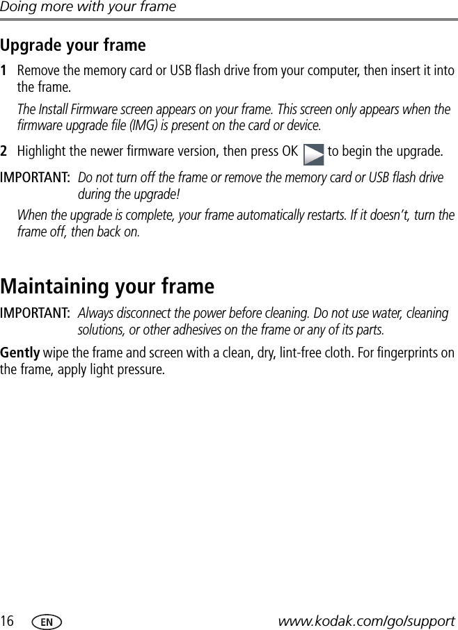 16 www.kodak.com/go/supportDoing more with your frameUpgrade your frame1Remove the memory card or USB flash drive from your computer, then insert it into the frame.The Install Firmware screen appears on your frame. This screen only appears when the firmware upgrade file (IMG) is present on the card or device.2Highlight the newer firmware version, then press OK   to begin the upgrade.IMPORTANT: Do not turn off the frame or remove the memory card or USB flash drive during the upgrade!When the upgrade is complete, your frame automatically restarts. If it doesn’t, turn the frame off, then back on.Maintaining your frameIMPORTANT: Always disconnect the power before cleaning. Do not use water, cleaning solutions, or other adhesives on the frame or any of its parts.Gently wipe the frame and screen with a clean, dry, lint-free cloth. For fingerprints on the frame, apply light pressure.