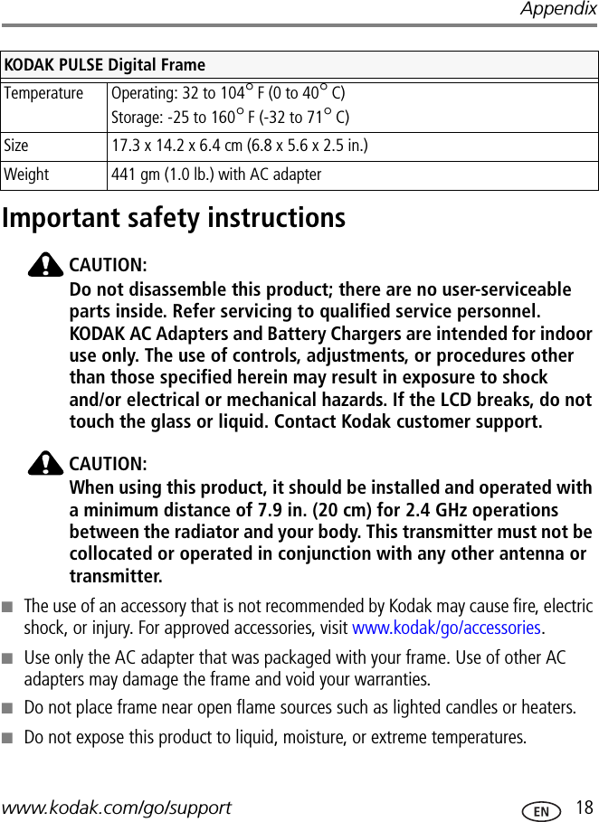 Appendixwww.kodak.com/go/support  18Important safety instructionsCAUTION:Do not disassemble this product; there are no user-serviceable parts inside. Refer servicing to qualified service personnel. KODAK AC Adapters and Battery Chargers are intended for indoor use only. The use of controls, adjustments, or procedures other than those specified herein may result in exposure to shock and/or electrical or mechanical hazards. If the LCD breaks, do not touch the glass or liquid. Contact Kodak customer support.CAUTION:When using this product, it should be installed and operated with a minimum distance of 7.9 in. (20 cm) for 2.4 GHz operations between the radiator and your body. This transmitter must not be collocated or operated in conjunction with any other antenna or transmitter.■The use of an accessory that is not recommended by Kodak may cause fire, electric shock, or injury. For approved accessories, visit www.kodak/go/accessories.■Use only the AC adapter that was packaged with your frame. Use of other AC adapters may damage the frame and void your warranties.■Do not place frame near open flame sources such as lighted candles or heaters. ■Do not expose this product to liquid, moisture, or extreme temperatures.Temperature Operating: 32 to 104°F (0 to 40°C)Storage: -25 to 160°F (-32 to 71°C)Size  17.3 x 14.2 x 6.4 cm (6.8 x 5.6 x 2.5 in.)Weight  441 gm (1.0 lb.) with AC adapterKODAK PULSE Digital Frame