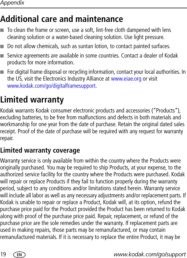 19 www.kodak.com/go/supportAppendixAdditional care and maintenance■To clean the frame or screen, use a soft, lint-free cloth dampened with lens cleaning solution or a water-based cleaning solution. Use light pressure. ■Do not allow chemicals, such as suntan lotion, to contact painted surfaces.■Service agreements are available in some countries. Contact a dealer of Kodak products for more information.■For digital frame disposal or recycling information, contact your local authorities. In the US, visit the Electronics Industry Alliance at www.eiae.org or visit www.kodak.com/go/digitalframesupport.Limited warrantyKodak warrants Kodak consumer electronic products and accessories (“Products”), excluding batteries, to be free from malfunctions and defects in both materials and workmanship for one year from the date of purchase. Retain the original dated sales receipt. Proof of the date of purchase will be required with any request for warranty repair.Limited warranty coverageWarranty service is only available from within the country where the Products were originally purchased. You may be required to ship Products, at your expense, to the authorized service facility for the country where the Products were purchased. Kodak will repair or replace Products if they fail to function properly during the warranty period, subject to any conditions and/or limitations stated herein. Warranty service will include all labor as well as any necessary adjustments and/or replacement parts. If Kodak is unable to repair or replace a Product, Kodak will, at its option, refund the purchase price paid for the Product provided the Product has been returned to Kodak along with proof of the purchase price paid. Repair, replacement, or refund of the purchase price are the sole remedies under the warranty. If replacement parts are used in making repairs, those parts may be remanufactured, or may contain remanufactured materials. If it is necessary to replace the entire Product, it may be 