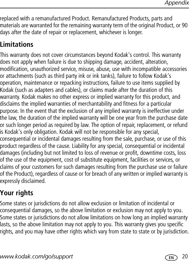 Appendixwww.kodak.com/go/support  20replaced with a remanufactured Product. Remanufactured Products, parts and materials are warranted for the remaining warranty term of the original Product, or 90 days after the date of repair or replacement, whichever is longer.LimitationsThis warranty does not cover circumstances beyond Kodak&apos;s control. This warranty does not apply when failure is due to shipping damage, accident, alteration, modification, unauthorized service, misuse, abuse, use with incompatible accessories or attachments (such as third party ink or ink tanks), failure to follow Kodak&apos;s operation, maintenance or repacking instructions, failure to use items supplied by Kodak (such as adapters and cables), or claims made after the duration of this warranty. Kodak makes no other express or implied warranty for this product, and disclaims the implied warranties of merchantability and fitness for a particular purpose. In the event that the exclusion of any implied warranty is ineffective under the law, the duration of the implied warranty will be one year from the purchase date or such longer period as required by law. The option of repair, replacement, or refund is Kodak&apos;s only obligation. Kodak will not be responsible for any special, consequential or incidental damages resulting from the sale, purchase, or use of this product regardless of the cause. Liability for any special, consequential or incidental damages (including but not limited to loss of revenue or profit, downtime costs, loss of the use of the equipment, cost of substitute equipment, facilities or services, or claims of your customers for such damages resulting from the purchase use or failure of the Product), regardless of cause or for breach of any written or implied warranty is expressly disclaimed.Your rightsSome states or jurisdictions do not allow exclusion or limitation of incidental or consequential damages, so the above limitation or exclusion may not apply to you. Some states or jurisdictions do not allow limitations on how long an implied warranty lasts, so the above limitation may not apply to you. This warranty gives you specific rights, and you may have other rights which vary from state to state or by jurisdiction.