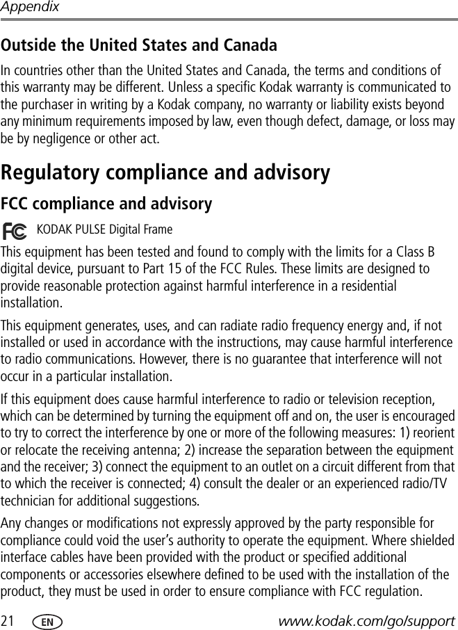 21 www.kodak.com/go/supportAppendixOutside the United States and CanadaIn countries other than the United States and Canada, the terms and conditions of this warranty may be different. Unless a specific Kodak warranty is communicated to the purchaser in writing by a Kodak company, no warranty or liability exists beyond any minimum requirements imposed by law, even though defect, damage, or loss may be by negligence or other act.Regulatory compliance and advisoryFCC compliance and advisoryThis equipment has been tested and found to comply with the limits for a Class B digital device, pursuant to Part 15 of the FCC Rules. These limits are designed to provide reasonable protection against harmful interference in a residential installation.This equipment generates, uses, and can radiate radio frequency energy and, if not installed or used in accordance with the instructions, may cause harmful interference to radio communications. However, there is no guarantee that interference will not occur in a particular installation.If this equipment does cause harmful interference to radio or television reception, which can be determined by turning the equipment off and on, the user is encouraged to try to correct the interference by one or more of the following measures: 1) reorient or relocate the receiving antenna; 2) increase the separation between the equipment and the receiver; 3) connect the equipment to an outlet on a circuit different from that to which the receiver is connected; 4) consult the dealer or an experienced radio/TV technician for additional suggestions.Any changes or modifications not expressly approved by the party responsible for compliance could void the user’s authority to operate the equipment. Where shielded interface cables have been provided with the product or specified additional components or accessories elsewhere defined to be used with the installation of the product, they must be used in order to ensure compliance with FCC regulation.KODAK PULSE Digital Frame