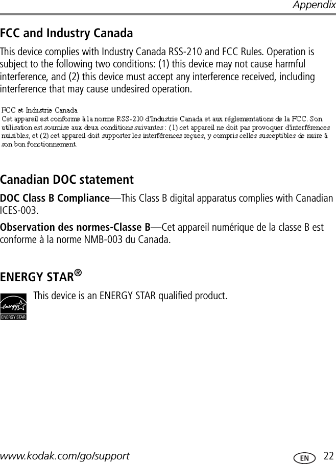 Appendixwww.kodak.com/go/support  22FCC and Industry CanadaThis device complies with Industry Canada RSS-210 and FCC Rules. Operation is subject to the following two conditions: (1) this device may not cause harmful interference, and (2) this device must accept any interference received, including interference that may cause undesired operation.Canadian DOC statementDOC Class B Compliance—This Class B digital apparatus complies with Canadian ICES-003.Observation des normes-Classe B—Cet appareil numérique de la classe B est conforme à la norme NMB-003 du Canada.ENERGY STAR®This device is an ENERGY STAR qualified product.