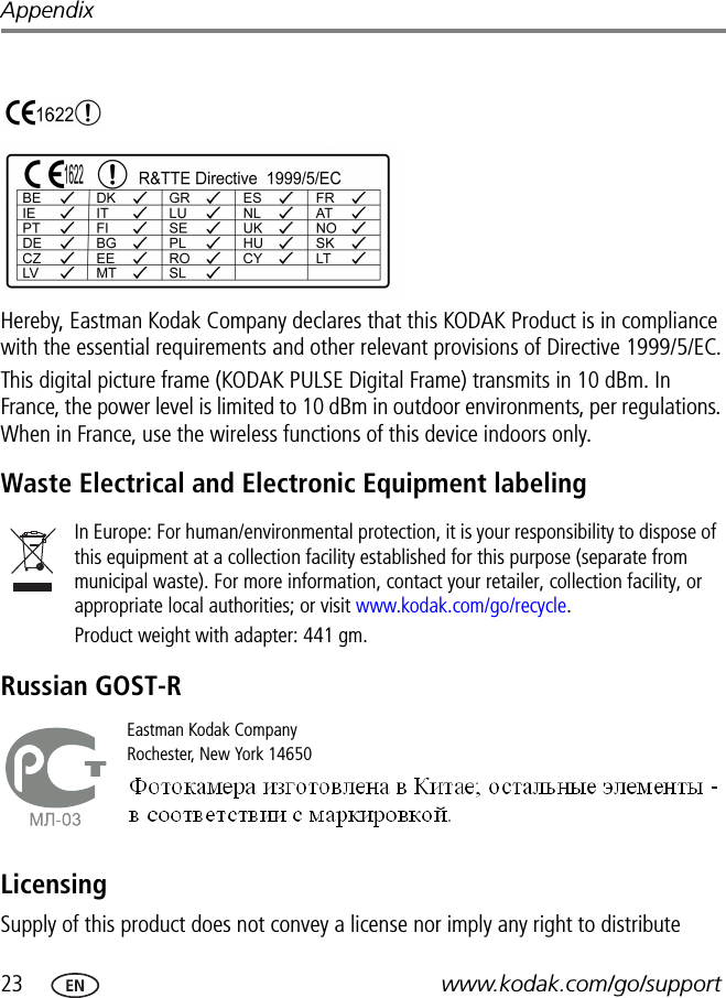 23 www.kodak.com/go/supportAppendixHereby, Eastman Kodak Company declares that this KODAK Product is in compliance with the essential requirements and other relevant provisions of Directive 1999/5/EC.This digital picture frame (KODAK PULSE Digital Frame) transmits in 10 dBm. In France, the power level is limited to 10 dBm in outdoor environments, per regulations. When in France, use the wireless functions of this device indoors only.Waste Electrical and Electronic Equipment labelingRussian GOST-RLicensingSupply of this product does not convey a license nor imply any right to distribute In Europe: For human/environmental protection, it is your responsibility to dispose of this equipment at a collection facility established for this purpose (separate from municipal waste). For more information, contact your retailer, collection facility, or appropriate local authorities; or visit www.kodak.com/go/recycle. Product weight with adapter: 441 gm.Eastman Kodak CompanyRochester, New York 14650