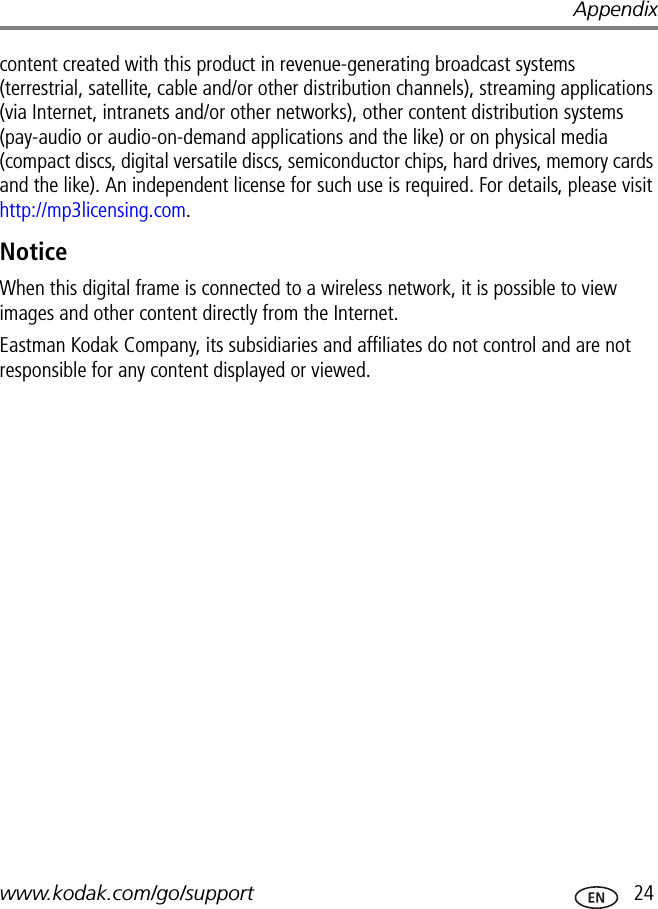 Appendixwww.kodak.com/go/support  24content created with this product in revenue-generating broadcast systems (terrestrial, satellite, cable and/or other distribution channels), streaming applications (via Internet, intranets and/or other networks), other content distribution systems (pay-audio or audio-on-demand applications and the like) or on physical media (compact discs, digital versatile discs, semiconductor chips, hard drives, memory cards and the like). An independent license for such use is required. For details, please visit http://mp3licensing.com.NoticeWhen this digital frame is connected to a wireless network, it is possible to view images and other content directly from the Internet.Eastman Kodak Company, its subsidiaries and affiliates do not control and are not responsible for any content displayed or viewed.