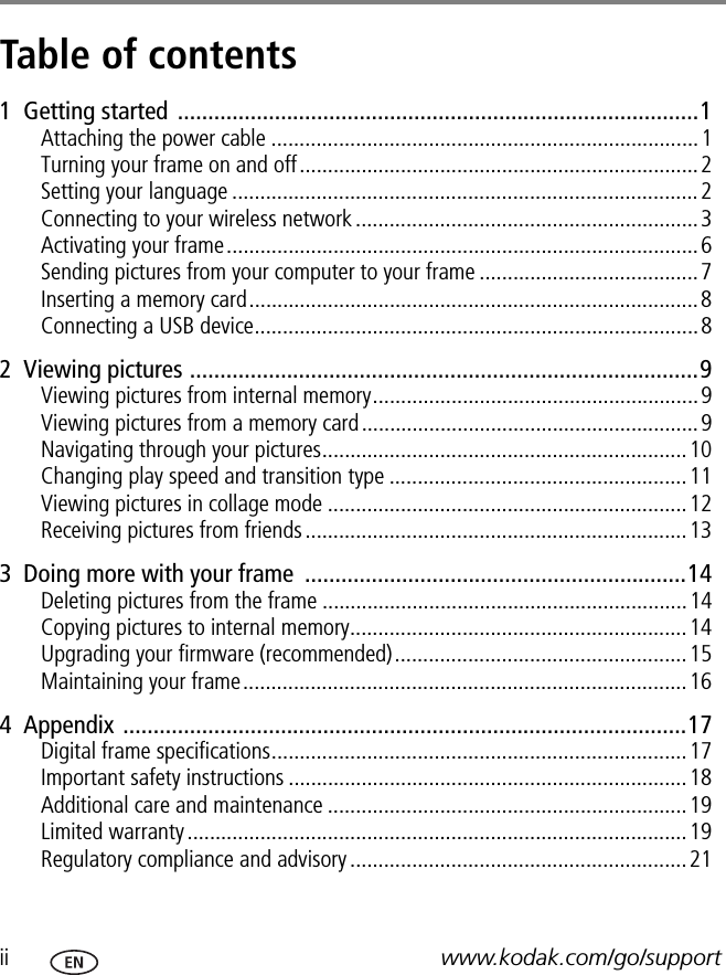ii www.kodak.com/go/supportTable of contents 11  Getting started ......................................................................................1Attaching the power cable ............................................................................1Turning your frame on and off.......................................................................2Setting your language ...................................................................................2Connecting to your wireless network.............................................................3Activating your frame....................................................................................6Sending pictures from your computer to your frame .......................................7Inserting a memory card................................................................................8Connecting a USB device...............................................................................82  Viewing pictures ....................................................................................9Viewing pictures from internal memory..........................................................9Viewing pictures from a memory card............................................................9Navigating through your pictures.................................................................10Changing play speed and transition type .....................................................11Viewing pictures in collage mode ................................................................12Receiving pictures from friends....................................................................133  Doing more with your frame  ...............................................................14Deleting pictures from the frame .................................................................14Copying pictures to internal memory............................................................14Upgrading your firmware (recommended)....................................................15Maintaining your frame...............................................................................164  Appendix .............................................................................................17Digital frame specifications..........................................................................17Important safety instructions .......................................................................18Additional care and maintenance ................................................................19Limited warranty .........................................................................................19Regulatory compliance and advisory ............................................................21