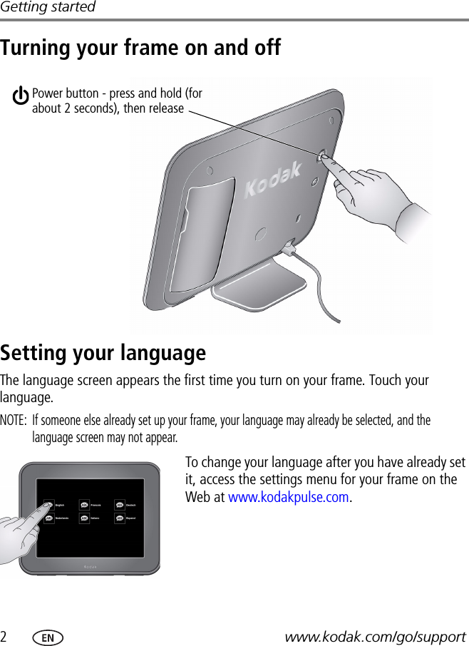 2www.kodak.com/go/supportGetting startedTurning your frame on and offSetting your languageThe language screen appears the first time you turn on your frame. Touch your language.NOTE:  If someone else already set up your frame, your language may already be selected, and the language screen may not appear.To change your language after you have already set it, access the settings menu for your frame on the Web at www.kodakpulse.com.Power button - press and hold (for about 2 seconds), then release