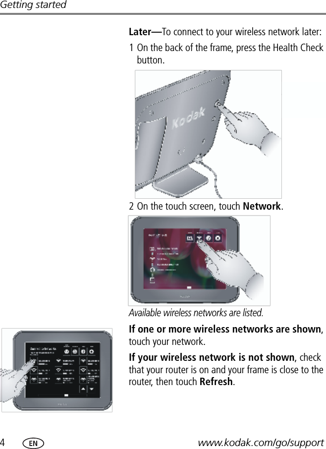 4www.kodak.com/go/supportGetting startedLater—To connect to your wireless network later: 1 On the back of the frame, press the Health Check button.2 On the touch screen, touch Network.Available wireless networks are listed.If one or more wireless networks are shown, touch your network.If your wireless network is not shown, check that your router is on and your frame is close to the router, then touch Refresh.FPO Health Check buttonFPOFPO