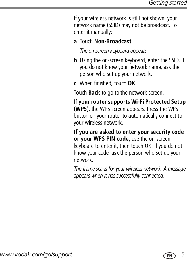 Getting startedwww.kodak.com/go/support  5If your wireless network is still not shown, your network name (SSID) may not be broadcast. To enter it manually:aTouch Non-Broadcast.The on-screen keyboard appears.bUsing the on-screen keyboard, enter the SSID. If you do not know your network name, ask the person who set up your network.cWhen finished, touch OK.Touch Back to go to the network screen.If your router supports Wi-Fi Protected Setup (WPS), the WPS screen appears. Press the WPS button on your router to automatically connect to your wireless network. If you are asked to enter your security code or your WPS PIN code, use the on-screen keyboard to enter it, then touch OK. If you do not know your code, ask the person who set up your network.The frame scans for your wireless network. A message appears when it has successfully connected.