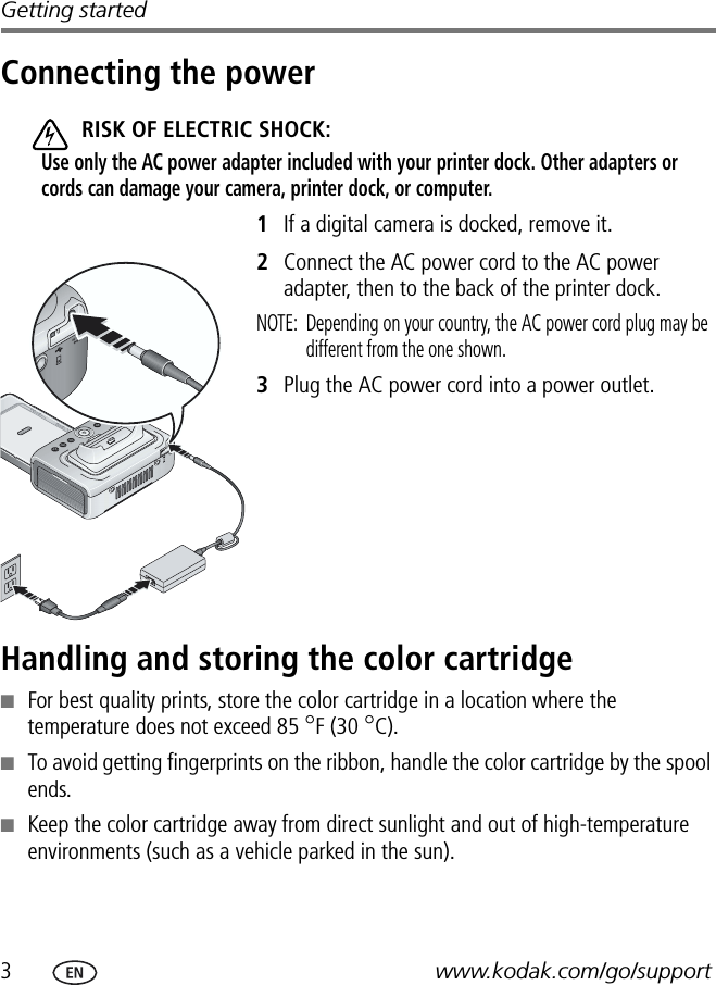 3www.kodak.com/go/supportGetting startedConnecting the powerRISK OF ELECTRIC SHOCK:Use only the AC power adapter included with your printer dock. Other adapters or cords can damage your camera, printer dock, or computer.1If a digital camera is docked, remove it.2Connect the AC power cord to the AC power adapter, then to the back of the printer dock.NOTE:  Depending on your country, the AC power cord plug may be different from the one shown. 3Plug the AC power cord into a power outlet.Handling and storing the color cartridge■For best quality prints, store the color cartridge in a location where the temperature does not exceed 85 °F (30 °C).■To avoid getting fingerprints on the ribbon, handle the color cartridge by the spool ends.■Keep the color cartridge away from direct sunlight and out of high-temperature environments (such as a vehicle parked in the sun).