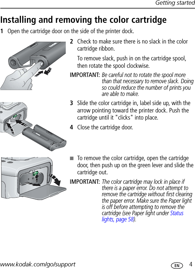 Getting startedwww.kodak.com/go/support  4Installing and removing the color cartridge1Open the cartridge door on the side of the printer dock.2Check to make sure there is no slack in the color cartridge ribbon.To remove slack, push in on the cartridge spool, then rotate the spool clockwise.IMPORTANT: Be careful not to rotate the spool more than that necessary to remove slack. Doing so could reduce the number of prints you are able to make.3Slide the color cartridge in, label side up, with the arrow pointing toward the printer dock. Push the cartridge until it &quot;clicks&quot; into place.4Close the cartridge door.■To remove the color cartridge, open the cartridge door, then push up on the green lever and slide the cartridge out.IMPORTANT: The color cartridge may lock in place if there is a paper error. Do not attempt to remove the cartridge without first clearing the paper error. Make sure the Paper light is off before attempting to remove the cartridge (see Paper light under Status lights, page 58).