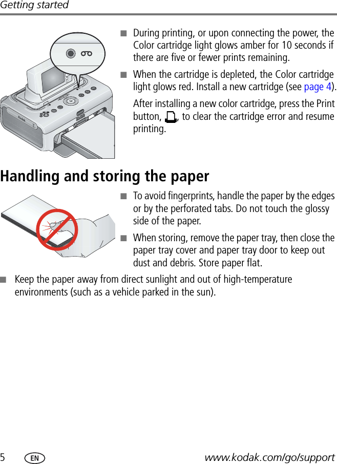 5www.kodak.com/go/supportGetting started■During printing, or upon connecting the power, the Color cartridge light glows amber for 10 seconds if there are five or fewer prints remaining.■When the cartridge is depleted, the Color cartridge light glows red. Install a new cartridge (see page 4).After installing a new color cartridge, press the Print button,  , to clear the cartridge error and resume printing.Handling and storing the paper■To avoid fingerprints, handle the paper by the edges or by the perforated tabs. Do not touch the glossy side of the paper.■When storing, remove the paper tray, then close the paper tray cover and paper tray door to keep out dust and debris. Store paper flat.■Keep the paper away from direct sunlight and out of high-temperature environments (such as a vehicle parked in the sun).