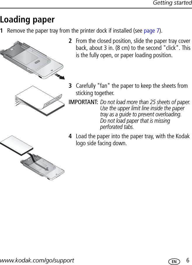 Getting startedwww.kodak.com/go/support  6Loading paper1Remove the paper tray from the printer dock if installed (see page 7).2From the closed position, slide the paper tray cover back, about 3 in. (8 cm) to the second &quot;click&quot;. This is the fully open, or paper loading position.3Carefully &quot;fan&quot; the paper to keep the sheets from sticking together.IMPORTANT: Do not load more than 25 sheets of paper. Use the upper limit line inside the paper tray as a guide to prevent overloading. Do not load paper that is missing perforated tabs.4Load the paper into the paper tray, with the Kodak logo side facing down.