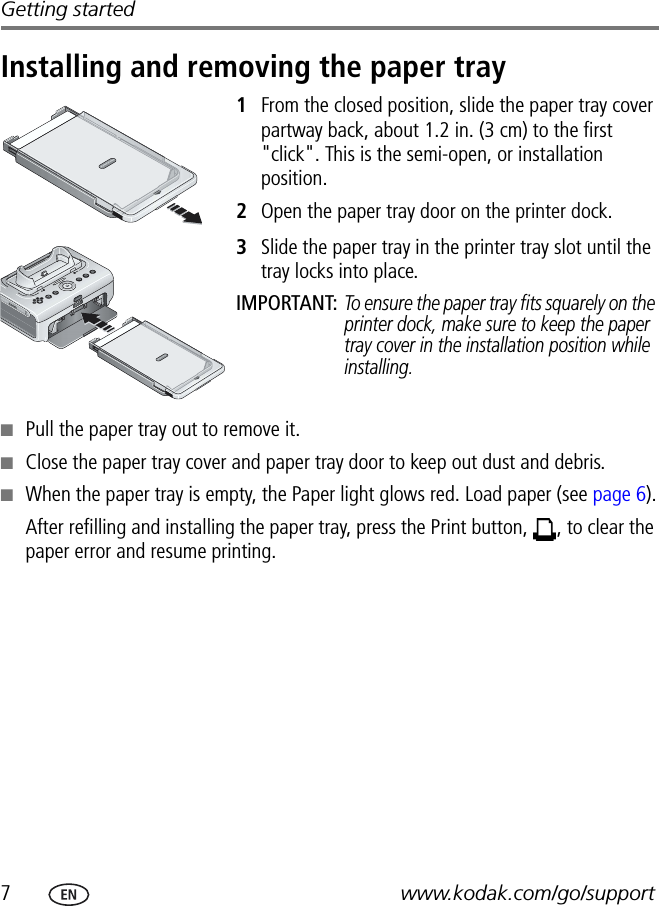 7www.kodak.com/go/supportGetting startedInstalling and removing the paper tray1From the closed position, slide the paper tray cover partway back, about 1.2 in. (3 cm) to the first &quot;click&quot;. This is the semi-open, or installation position.2Open the paper tray door on the printer dock.3Slide the paper tray in the printer tray slot until the tray locks into place.IMPORTANT: To ensure the paper tray fits squarely on the printer dock, make sure to keep the paper tray cover in the installation position while installing.■Pull the paper tray out to remove it.■Close the paper tray cover and paper tray door to keep out dust and debris.■When the paper tray is empty, the Paper light glows red. Load paper (see page 6).After refilling and installing the paper tray, press the Print button,  , to clear the paper error and resume printing.