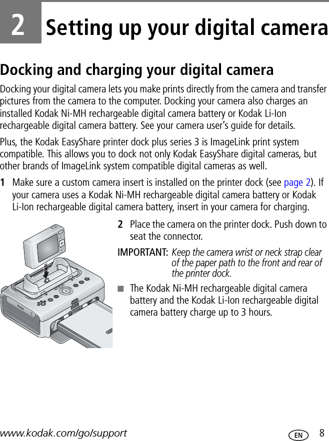 www.kodak.com/go/support  82Setting up your digital cameraDocking and charging your digital cameraDocking your digital camera lets you make prints directly from the camera and transfer pictures from the camera to the computer. Docking your camera also charges an installed Kodak Ni-MH rechargeable digital camera battery or Kodak Li-Ion rechargeable digital camera battery. See your camera user’s guide for details.Plus, the Kodak EasyShare printer dock plus series 3 is ImageLink print system compatible. This allows you to dock not only Kodak EasyShare digital cameras, but other brands of ImageLink system compatible digital cameras as well.1Make sure a custom camera insert is installed on the printer dock (see page 2). If your camera uses a Kodak Ni-MH rechargeable digital camera battery or Kodak Li-Ion rechargeable digital camera battery, insert in your camera for charging.2Place the camera on the printer dock. Push down to seat the connector.IMPORTANT: Keep the camera wrist or neck strap clear of the paper path to the front and rear of the printer dock.■The Kodak Ni-MH rechargeable digital camera battery and the Kodak Li-Ion rechargeable digital camera battery charge up to 3 hours.