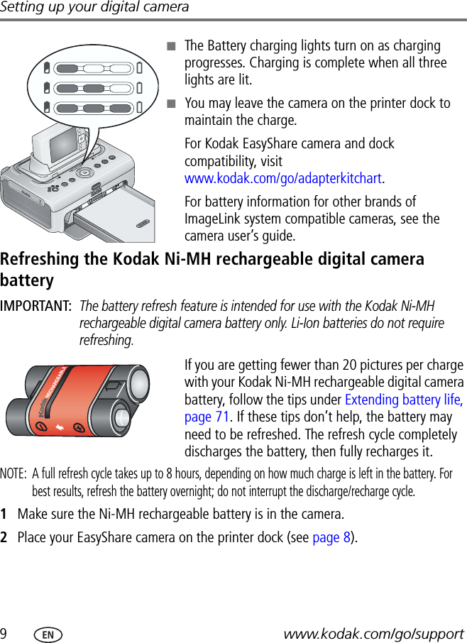 9www.kodak.com/go/supportSetting up your digital camera■The Battery charging lights turn on as charging progresses. Charging is complete when all three lights are lit.■You may leave the camera on the printer dock to maintain the charge.For Kodak EasyShare camera and dock compatibility, visit www.kodak.com/go/adapterkitchart.For battery information for other brands of ImageLink system compatible cameras, see the camera user’s guide.Refreshing the Kodak Ni-MH rechargeable digital camera batteryIMPORTANT: The battery refresh feature is intended for use with the Kodak Ni-MH rechargeable digital camera battery only. Li-Ion batteries do not require refreshing.If you are getting fewer than 20 pictures per charge with your Kodak Ni-MH rechargeable digital camera battery, follow the tips under Extending battery life, page 71. If these tips don’t help, the battery may need to be refreshed. The refresh cycle completely discharges the battery, then fully recharges it.NOTE:  A full refresh cycle takes up to 8 hours, depending on how much charge is left in the battery. For best results, refresh the battery overnight; do not interrupt the discharge/recharge cycle.1Make sure the Ni-MH rechargeable battery is in the camera.2Place your EasyShare camera on the printer dock (see page 8).