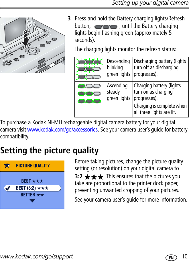 Setting up your digital camerawww.kodak.com/go/support  103Press and hold the Battery charging lights/Refresh button, , until the Battery charging lights begin flashing green (approximately 5 seconds).The charging lights monitor the refresh status:To purchase a Kodak Ni-MH rechargeable digital camera battery for your digital camera visit www.kodak.com/go/accessories. See your camera user’s guide for battery compatibility.Setting the picture qualityBefore taking pictures, change the picture quality setting (or resolution) on your digital camera to 3:2  . This ensures that the pictures you take are proportional to the printer dock paper, preventing unwanted cropping of your pictures.See your camera user’s guide for more information.Descending blinking green lightsDischarging battery (lights turn off as discharging progresses).Ascending steady green lightsCharging battery (lights turn on as charging progresses).Charging is complete when all three lights are lit.