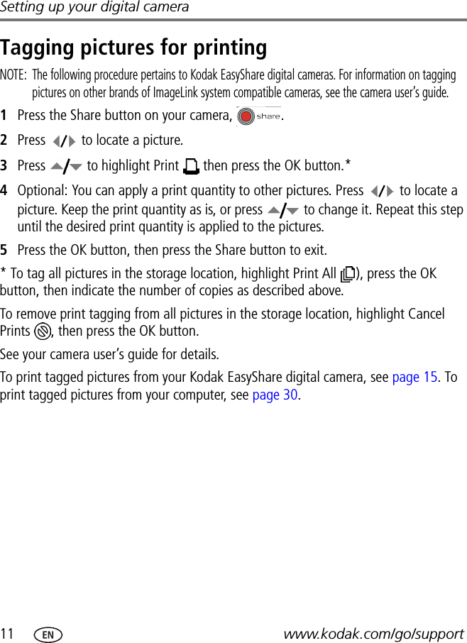 11 www.kodak.com/go/supportSetting up your digital cameraTagging pictures for printingNOTE:  The following procedure pertains to Kodak EasyShare digital cameras. For information on tagging pictures on other brands of ImageLink system compatible cameras, see the camera user’s guide.1Press the Share button on your camera,  .2Press   to locate a picture.3Press   to highlight Print   then press the OK button.*4Optional: You can apply a print quantity to other pictures. Press   to locate a picture. Keep the print quantity as is, or press   to change it. Repeat this step until the desired print quantity is applied to the pictures.5Press the OK button, then press the Share button to exit.* To tag all pictures in the storage location, highlight Print All  ), press the OK button, then indicate the number of copies as described above.To remove print tagging from all pictures in the storage location, highlight Cancel Prints  , then press the OK button.See your camera user’s guide for details.To print tagged pictures from your Kodak EasyShare digital camera, see page 15. To print tagged pictures from your computer, see page 30.