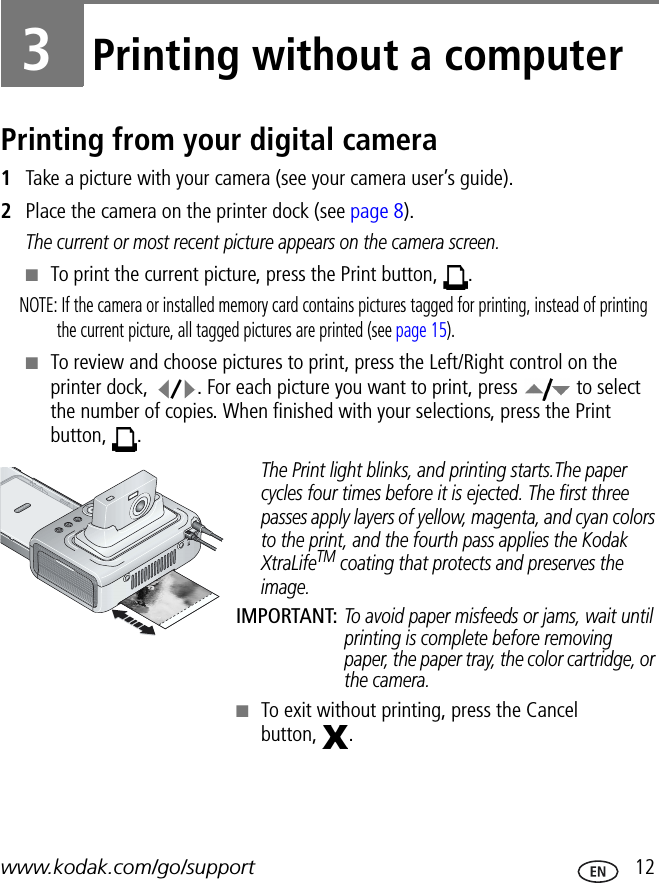 www.kodak.com/go/support  123Printing without a computerPrinting from your digital camera1Take a picture with your camera (see your camera user’s guide).2Place the camera on the printer dock (see page 8).The current or most recent picture appears on the camera screen.■To print the current picture, press the Print button,  .NOTE: If the camera or installed memory card contains pictures tagged for printing, instead of printing the current picture, all tagged pictures are printed (see page 15).■To review and choose pictures to print, press the Left/Right control on the printer dock,  . For each picture you want to print, press   to select the number of copies. When finished with your selections, press the Print button, .The Print light blinks, and printing starts.The paper cycles four times before it is ejected. The first three passes apply layers of yellow, magenta, and cyan colors to the print, and the fourth pass applies the Kodak XtraLifeTM coating that protects and preserves the image.IMPORTANT: To avoid paper misfeeds or jams, wait until printing is complete before removing paper, the paper tray, the color cartridge, or the camera.■To exit without printing, press the Cancel button, .