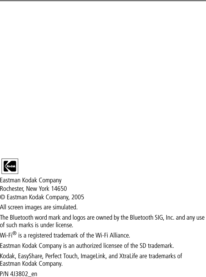 Eastman Kodak CompanyRochester, New York 14650© Eastman Kodak Company, 2005All screen images are simulated.The Bluetooth word mark and logos are owned by the Bluetooth SIG, Inc. and any use of such marks is under license.Wi-Fi® is a registered trademark of the Wi-Fi Alliance.Eastman Kodak Company is an authorized licensee of the SD trademark.Kodak, EasyShare, Perfect Touch, ImageLink, and XtraLife are trademarks of Eastman Kodak Company.P/N 4J3802_en