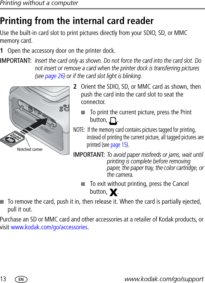 13 www.kodak.com/go/supportPrinting without a computerPrinting from the internal card readerUse the built-in card slot to print pictures directly from your SDIO, SD, or MMC memory card.1Open the accessory door on the printer dock.IMPORTANT: Insert the card only as shown. Do not force the card into the card slot. Do not insert or remove a card when the printer dock is transferring pictures (see page 26) or if the card slot light is blinking.2Orient the SDIO, SD, or MMC card as shown, then push the card into the card slot to seat the connector.■To print the current picture, press the Print button, .NOTE:  If the memory card contains pictures tagged for printing, instead of printing the current picture, all tagged pictures are printed (see page 15).IMPORTANT: To avoid paper misfeeds or jams, wait until printing is complete before removing paper, the paper tray, the color cartridge, or the camera.■To exit without printing, press the Cancel button, .■To remove the card, push it in, then release it. When the card is partially ejected, pull it out.Purchase an SD or MMC card and other accessories at a retailer of Kodak products, or visit www.kodak.com/go/accessories.Notched corner