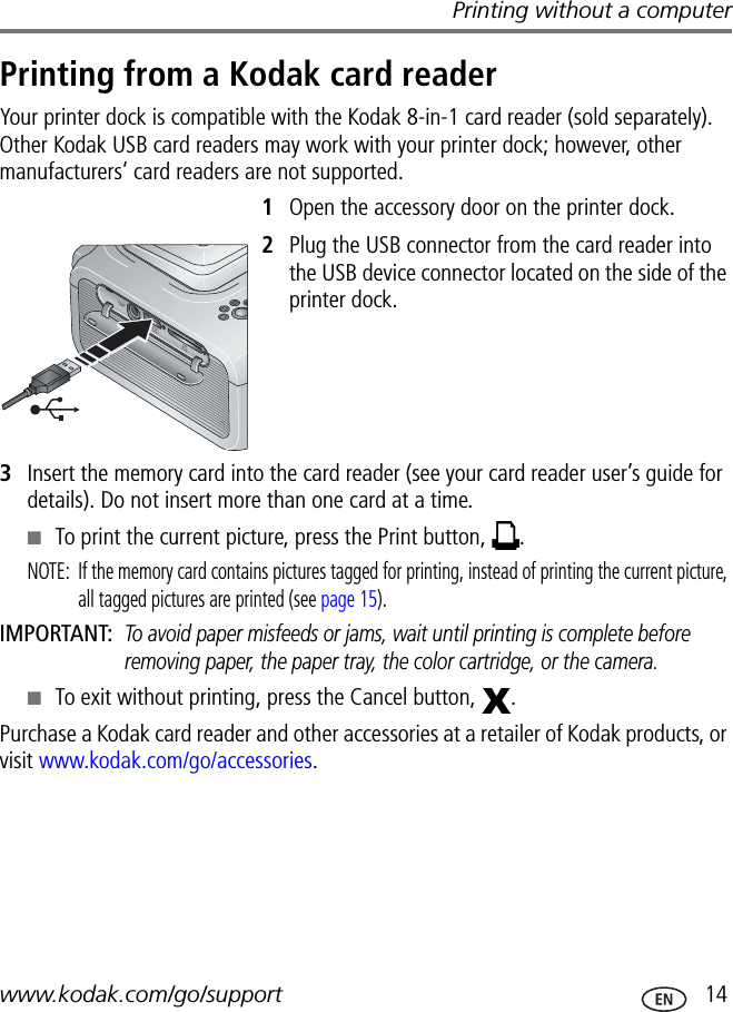 Printing without a computerwww.kodak.com/go/support  14Printing from a Kodak card readerYour printer dock is compatible with the Kodak 8-in-1 card reader (sold separately). Other Kodak USB card readers may work with your printer dock; however, other manufacturers’ card readers are not supported.1Open the accessory door on the printer dock.2Plug the USB connector from the card reader into the USB device connector located on the side of the printer dock.3Insert the memory card into the card reader (see your card reader user’s guide for details). Do not insert more than one card at a time.■To print the current picture, press the Print button,  .NOTE:  If the memory card contains pictures tagged for printing, instead of printing the current picture, all tagged pictures are printed (see page 15).IMPORTANT: To avoid paper misfeeds or jams, wait until printing is complete before removing paper, the paper tray, the color cartridge, or the camera.■To exit without printing, press the Cancel button,  .Purchase a Kodak card reader and other accessories at a retailer of Kodak products, or visit www.kodak.com/go/accessories.