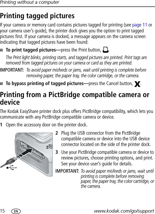 15 www.kodak.com/go/supportPrinting without a computerPrinting tagged picturesIf your camera or memory card contains pictures tagged for printing (see page 11 or your camera user’s guide), the printer dock gives you the option to print tagged pictures first. If your camera is docked, a message appears on the camera screen indicating that tagged pictures have been found:■To print tagged pictures—press the Print button,  .The Print light blinks, printing starts, and tagged pictures are printed. Print tags are removed from tagged pictures on your camera or card as they are printed.IMPORTANT: To avoid paper misfeeds or jams, wait until printing is complete before removing paper, the paper tray, the color cartridge, or the camera.■To bypass printing of tagged pictures—press the Cancel button,  .Printing from a PictBridge compatible camera or deviceThe Kodak EasyShare printer dock plus offers PictBridge compatibility, which lets you communicate with any PictBridge compatible camera or device.1Open the accessory door on the printer dock.2Plug the USB connector from the PictBridge compatible camera or device into the USB device connector located on the side of the printer dock.3Use your PictBridge compatible camera or device to review pictures, choose printing options, and print. See your device user’s guide for details.IMPORTANT: To avoid paper misfeeds or jams, wait until printing is complete before removing paper, the paper tray, the color cartridge, or the camera.