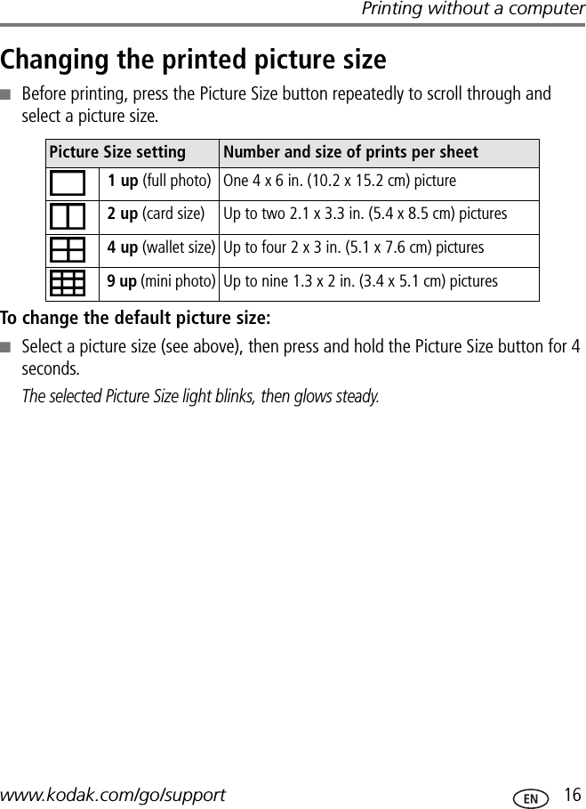 Printing without a computerwww.kodak.com/go/support  16Changing the printed picture size■Before printing, press the Picture Size button repeatedly to scroll through and select a picture size.To change the default picture size:■Select a picture size (see above), then press and hold the Picture Size button for 4 seconds.The selected Picture Size light blinks, then glows steady.Picture Size setting Number and size of prints per sheet 1 up (full photo) One 4 x 6 in. (10.2 x 15.2 cm) picture 2 up (card size) Up to two 2.1 x 3.3 in. (5.4 x 8.5 cm) pictures 4 up (wallet size) Up to four 2 x 3 in. (5.1 x 7.6 cm) pictures 9 up (mini photo) Up to nine 1.3 x 2 in. (3.4 x 5.1 cm) pictures